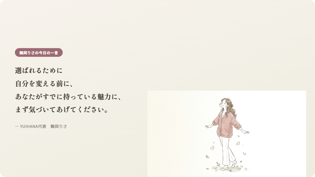 鶴岡りさの今日の一言:選ばれるために自分を変える前に、あなたがすでに持っている魅力に、まず気づいてあげてください。