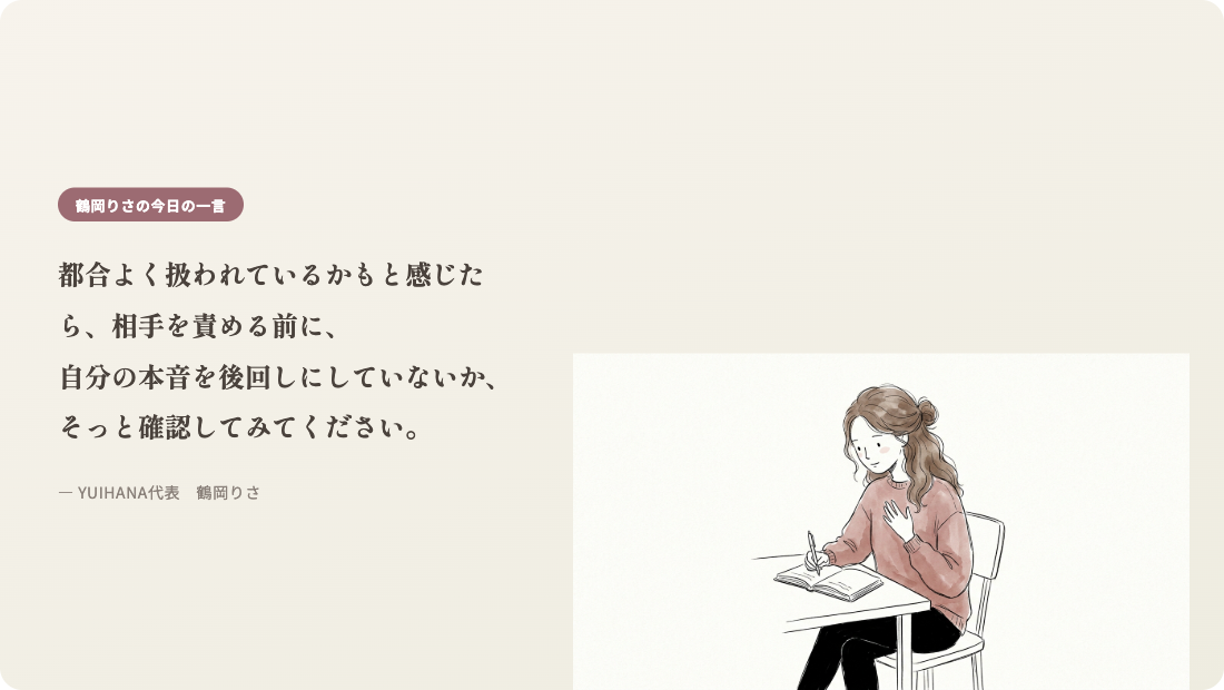 鶴岡りさの今日の一言:都合よく扱われているかもと感じたら、相手を責める前に、自分の本音を後回しにしていないか、そっと確認してみてください。