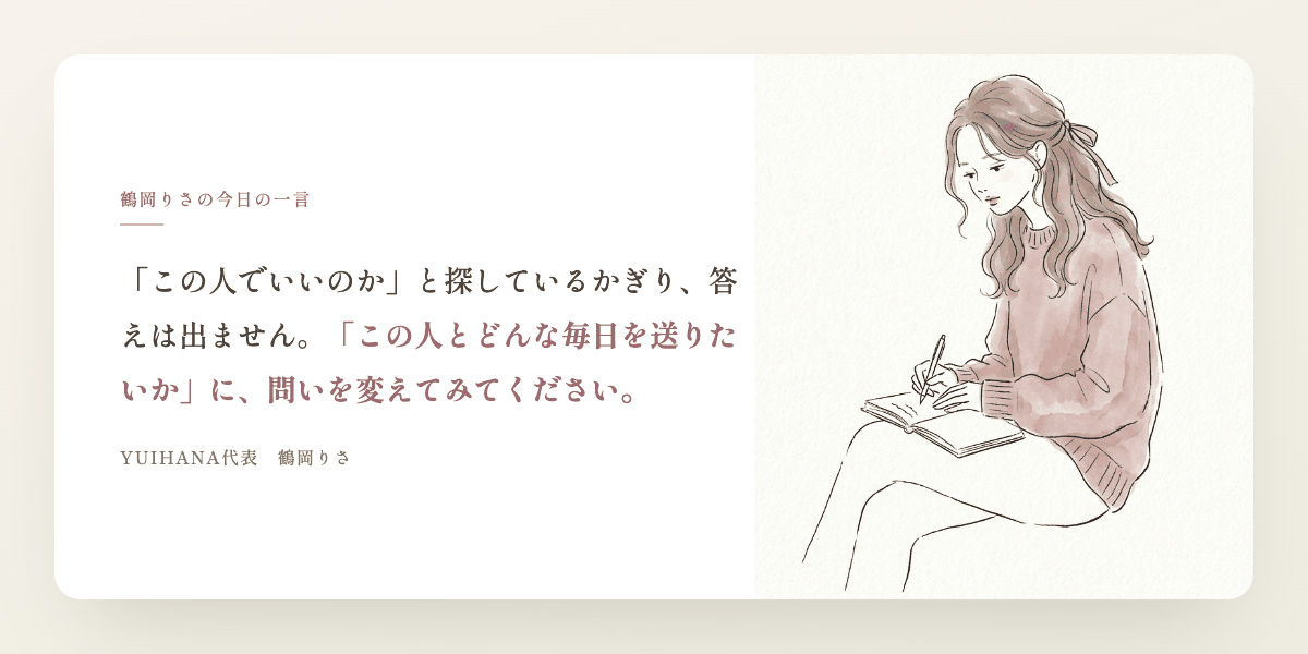 鶴岡りさの今日の一言:「この人でいいのか」と探しているかぎり、答えは出ません。「この人とどんな毎日を送りたいか」に、問いを変えてみてください。