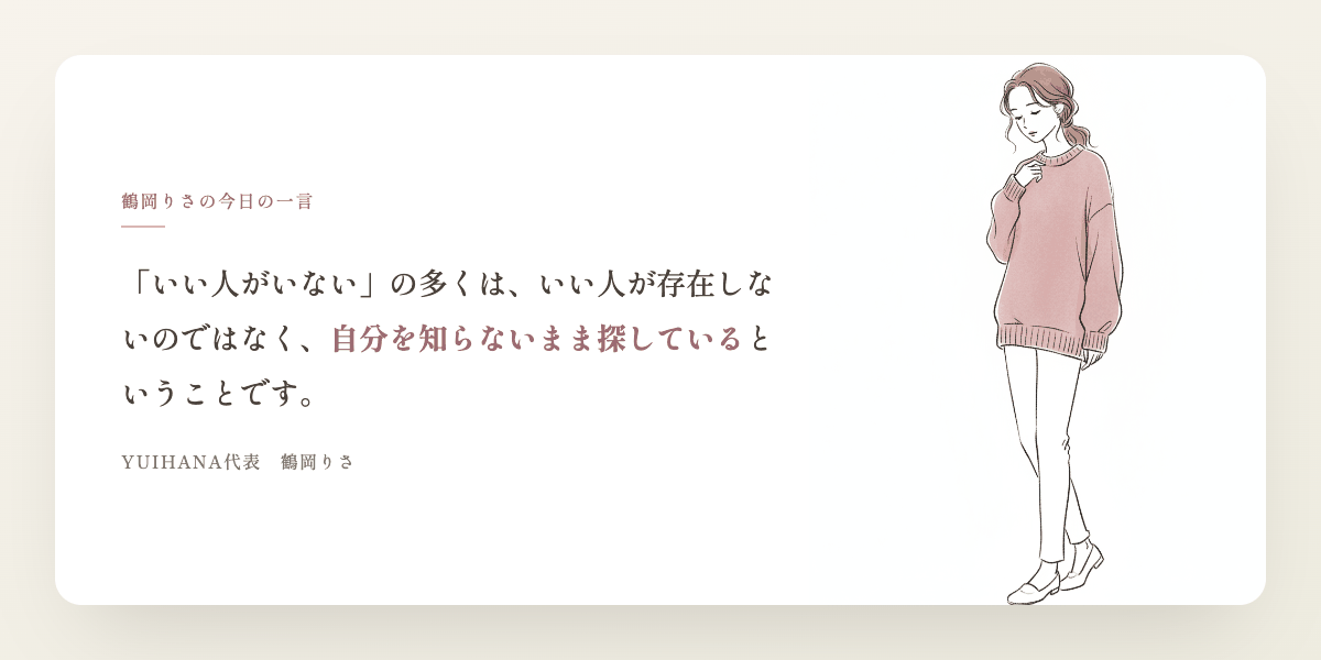 鶴岡りさの今日の一言:「いい人がいない」の多くは、いい人が存在しないのではなく、自分を知らないまま探しているということです。