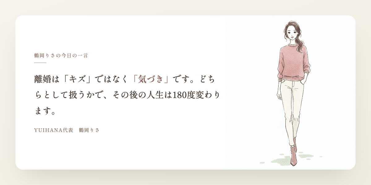 鶴岡りさの今日の一言：離婚は「キズ」ではなく「気づき」です。どちらとして扱うかで、その後の人生は180度変わります。