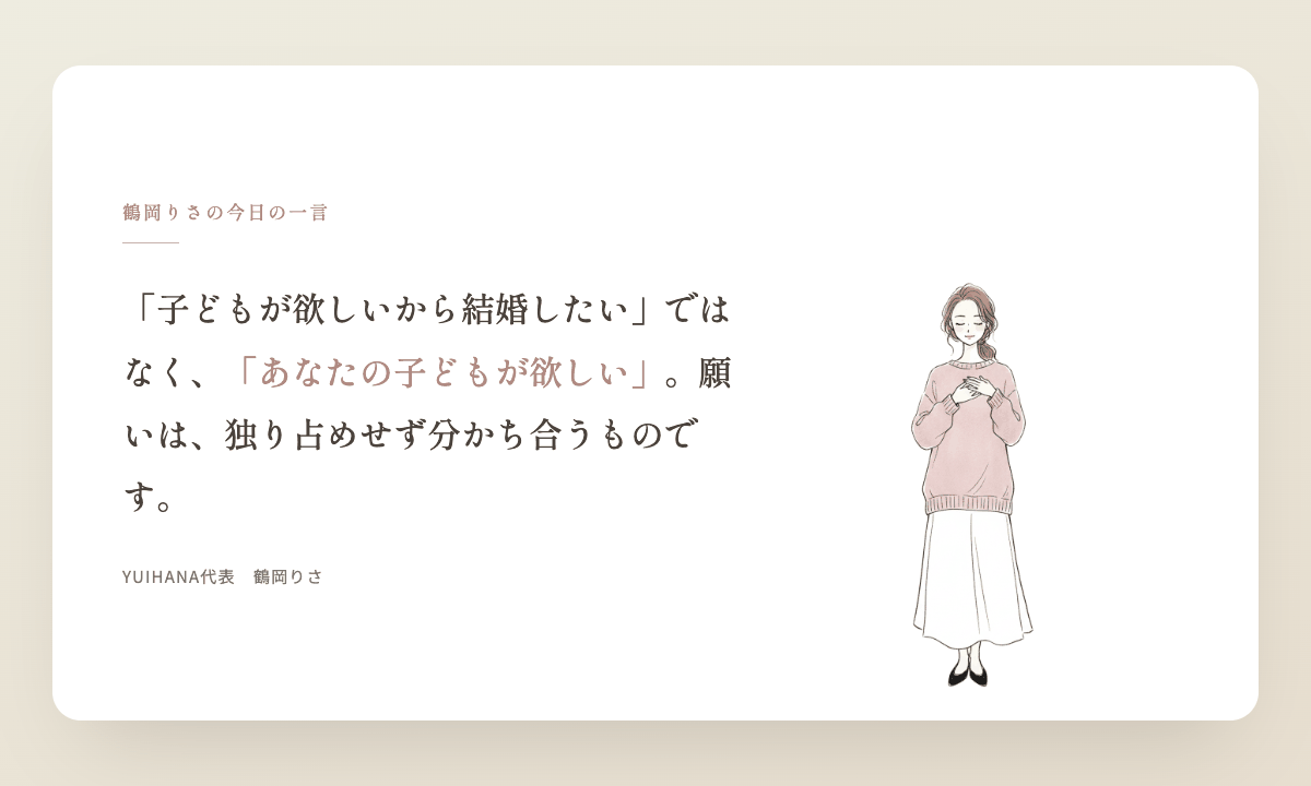 鶴岡りさの今日の一言:「子どもが欲しいから結婚したい」ではなく、「あなたの子どもが欲しい」。願いは、独り占めせず大切な人と分かち合うものです。