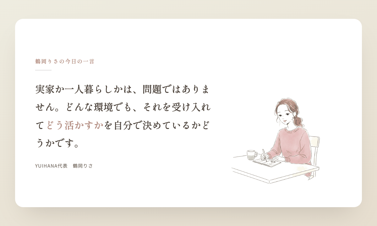 鶴岡りさの今日の一言:実家か一人暮らしかは、問題ではありません。どんな環境でも、それを受け入れて、どう活かすかを自分で決めているかどうかです。