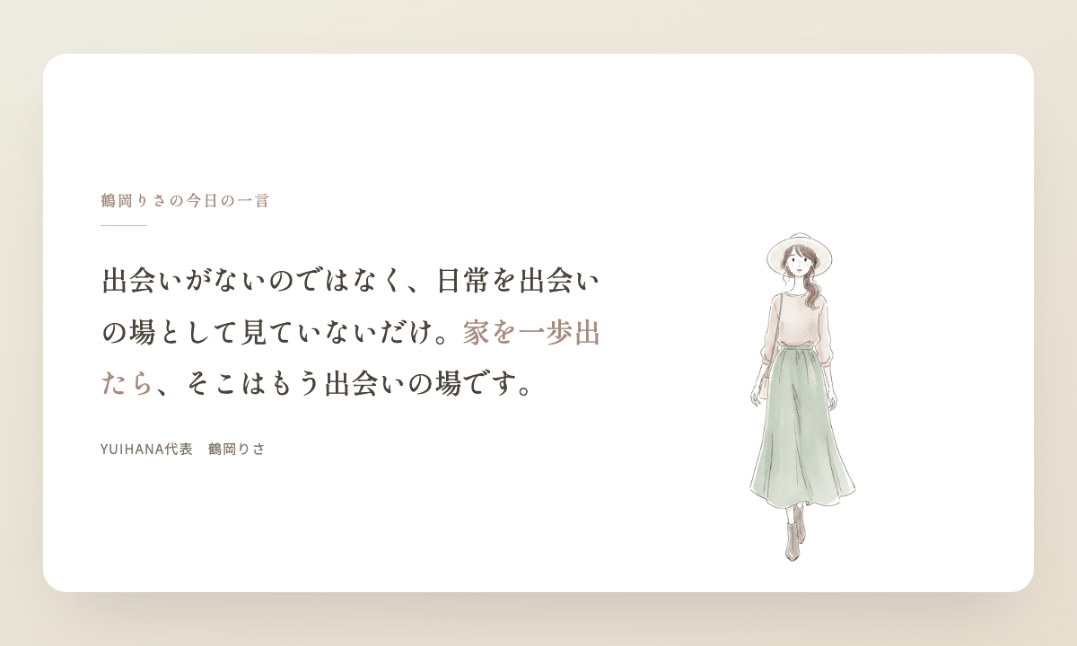 鶴岡りさの今日の一言：出会いがないのではなく、日常を出会いの場として見ていないだけ。家を一歩出たら、そこはもう出会いの場です。