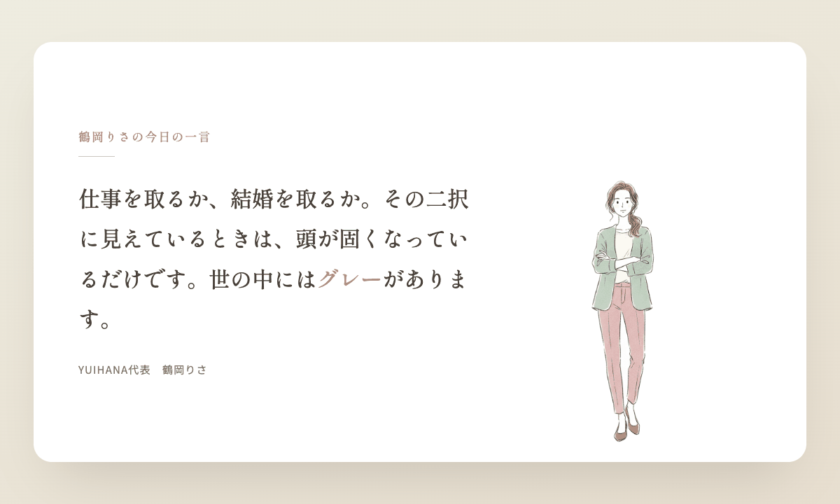 鶴岡りさの今日の一言:仕事を取るか、結婚を取るか。その二択に見えているときは、頭が固くなっているだけです。世の中にはグレーがあります。