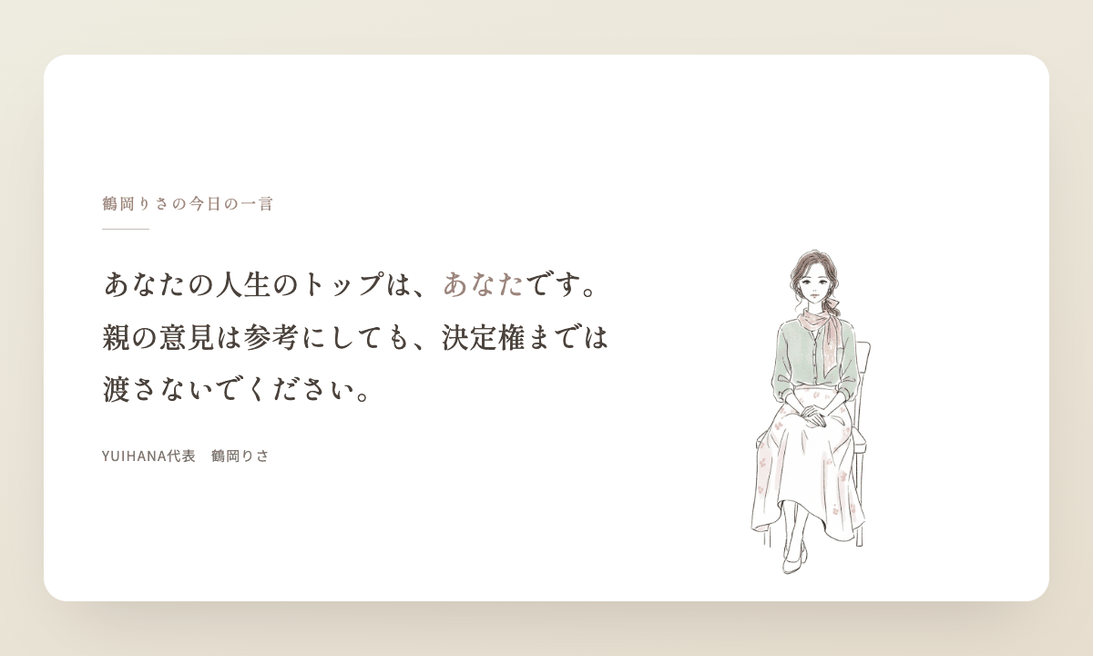 鶴岡りさの今日の一言:あなたの人生のトップは、あなたです。親の意見は参考にしても、決定権までは渡さないでください。