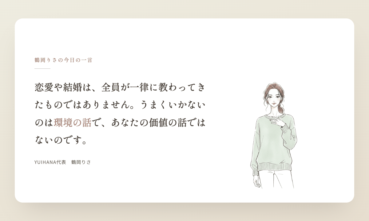 鶴岡りさの今日の一言：恋愛や結婚は、全員が一律に教わってきたものではありません。うまくいかないのは環境の話で、あなたの価値の話ではないのです。