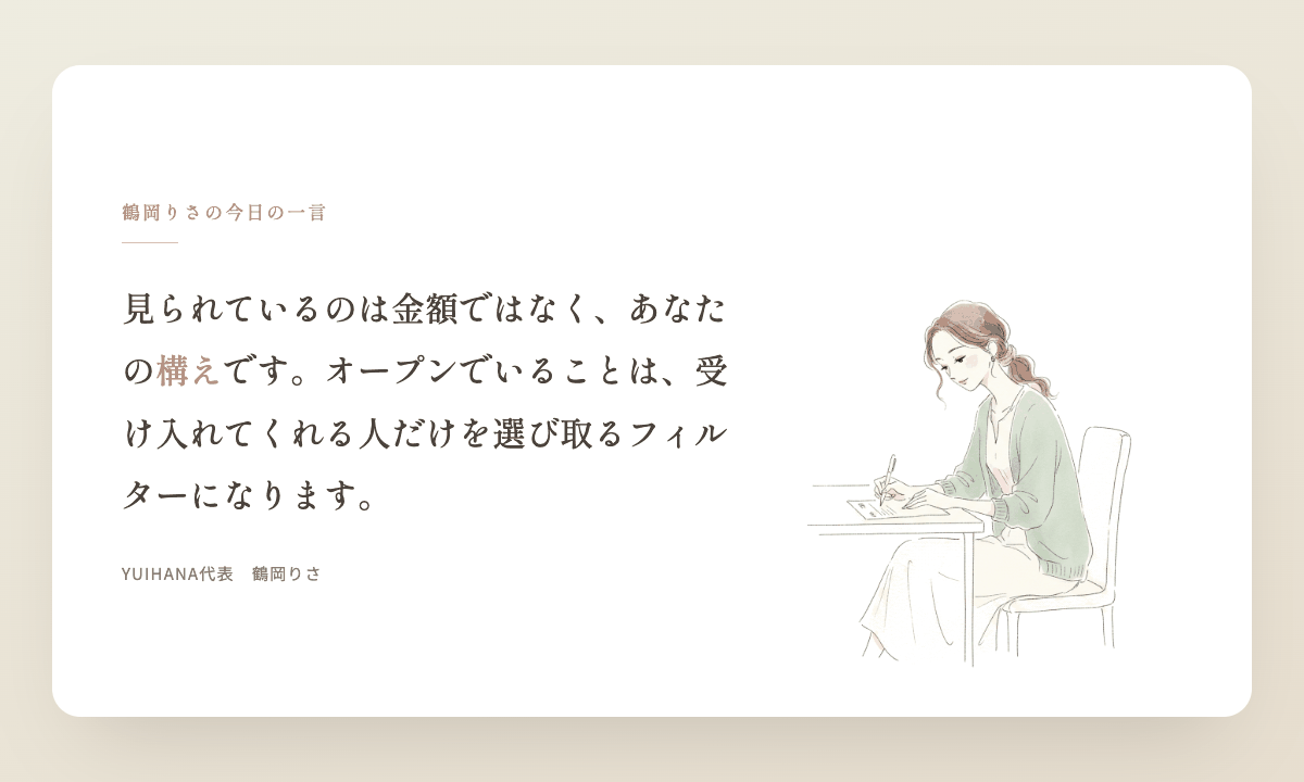 鶴岡りさの今日の一言:見られているのは金額ではなく、あなたの構えです。オープンでいることは、受け入れてくれる人だけを選び取るフィルターになります。