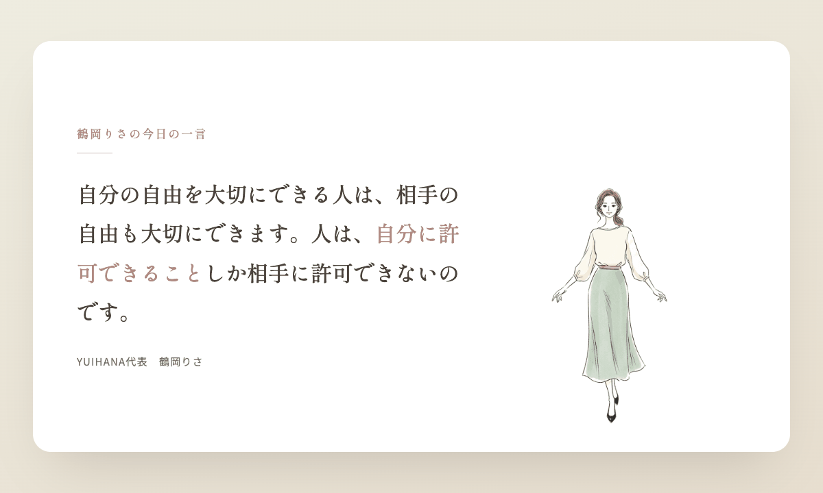 鶴岡りさの今日の一言:自分の自由を大切にできる人は、相手の自由も大切にできます。人は、自分に許可できることしか相手に許可できないのです。