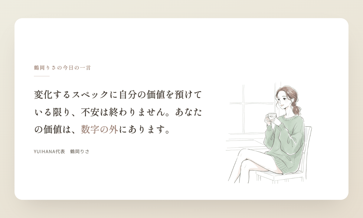 鶴岡りさの今日の一言：変化するスペックに自分の価値を預けている限り、不安は終わりません。あなたの価値は、数字の外にあります。